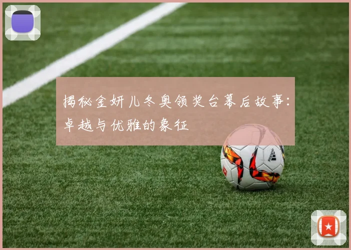 揭秘金妍儿冬奥领奖台幕后故事：卓越与优雅的象征