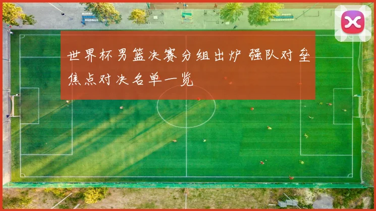 世界杯男篮决赛分组出炉 强队对垒焦点对决名单一览