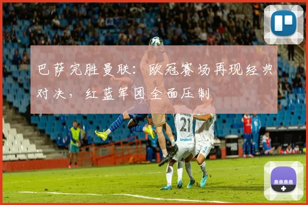 巴萨完胜曼联：欧冠赛场再现经典对决，红蓝军团全面压制