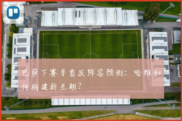 巴萨下赛季首发阵容预测：哈维如何构建新王朝？