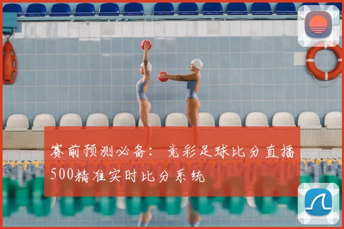赛前预测必备：竞彩足球比分直播500精准实时比分系统