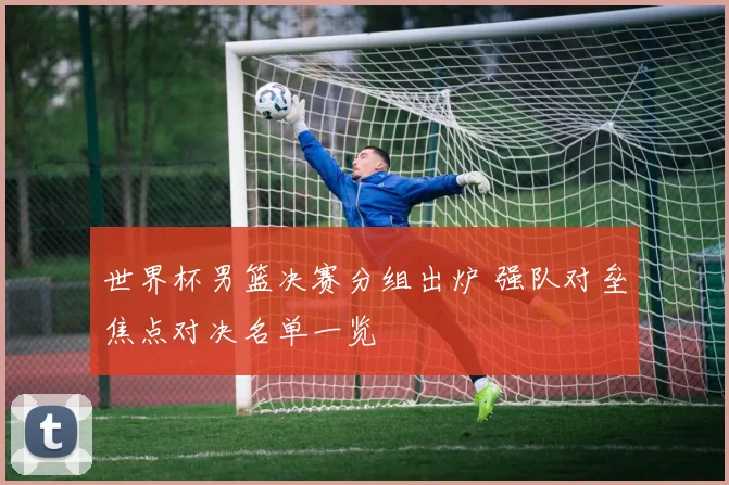 世界杯男篮决赛分组出炉 强队对垒焦点对决名单一览